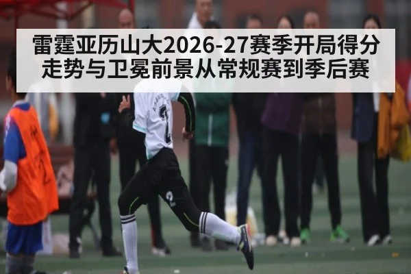 雷霆亚历山大2026-27赛季开局得分走势与卫冕前景从常规赛到季后赛